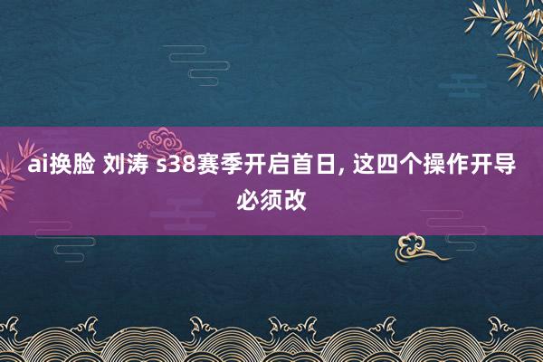 ai换脸 刘涛 s38赛季开启首日， 这四个操作开导必须改