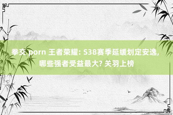 拳交 porn 王者荣耀: S38赛季延缓划定安逸， 哪些强者受益最大? 关羽上榜