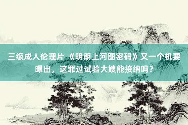 三级成人伦理片 《明朗上河图密码》又一个机要曝出，这罪过试验大嫂能接纳吗？