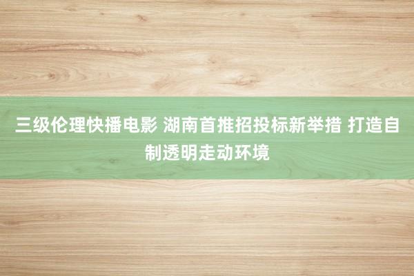 三级伦理快播电影 湖南首推招投标新举措 打造自制透明走动环境