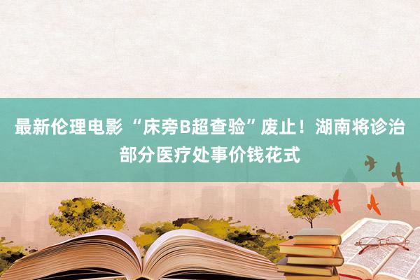 最新伦理电影 “床旁B超查验”废止！湖南将诊治部分医疗处事价钱花式