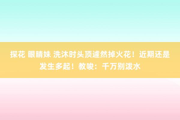 探花 眼睛妹 洗沐时头顶遽然掉火花！近期还是发生多起！教唆：千万别泼水