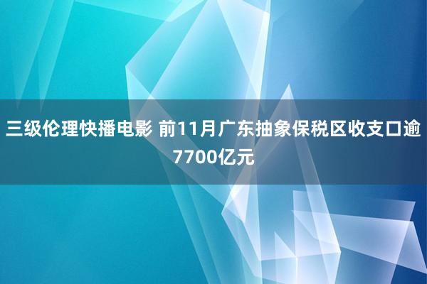 三级伦理快播电影 前11月广东抽象保税区收支口逾7700亿元