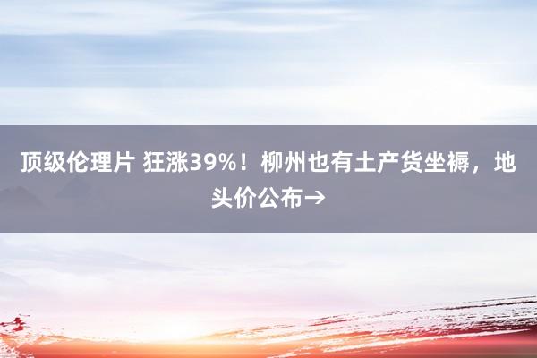 顶级伦理片 狂涨39%！柳州也有土产货坐褥，地头价公布→