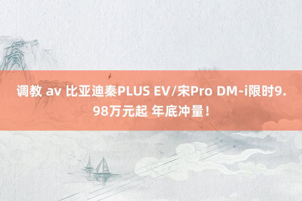 调教 av 比亚迪秦PLUS EV/宋Pro DM-i限时9.98万元起 年底冲量！