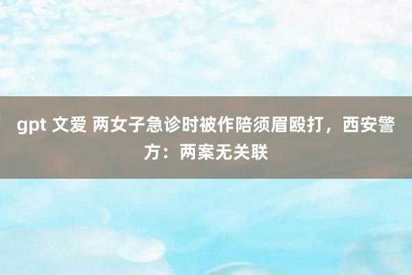 gpt 文爱 两女子急诊时被作陪须眉殴打，西安警方：两案无关联