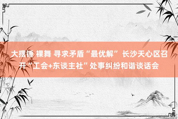 大摆锤 裸舞 寻求矛盾“最优解” 长沙天心区召开“工会+东谈主社”处事纠纷和谐谈话会