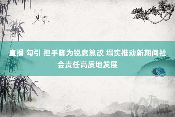 直播 勾引 担手脚为锐意篡改 塌实推动新期间社会责任高质地发展