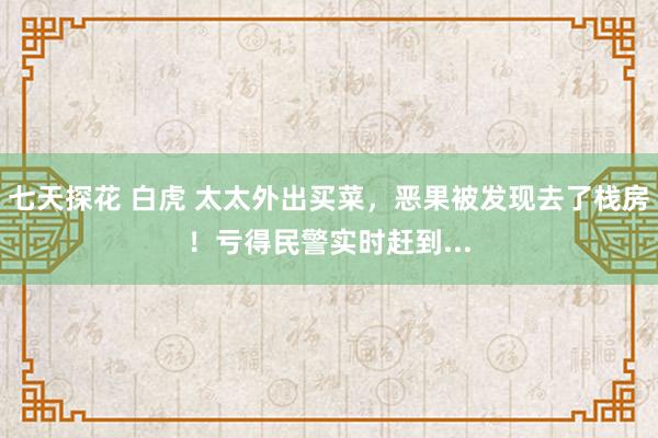 七天探花 白虎 太太外出买菜，恶果被发现去了栈房！亏得民警实时赶到...