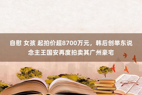 自慰 女孩 起拍价超8700万元，韩后创举东说念主王国安再度拍卖其广州豪宅