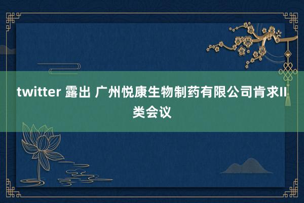 twitter 露出 广州悦康生物制药有限公司肯求II类会议