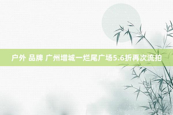 户外 品牌 广州增城一烂尾广场5.6折再次流拍