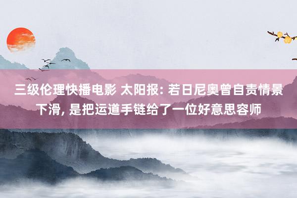 三级伦理快播电影 太阳报: 若日尼奥曾自责情景下滑， 是把运道手链给了一位好意思容师