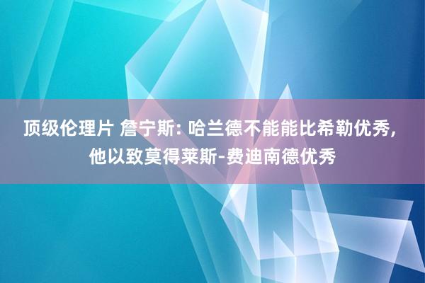 顶级伦理片 詹宁斯: 哈兰德不能能比希勒优秀， 他以致莫得莱斯-费迪南德优秀