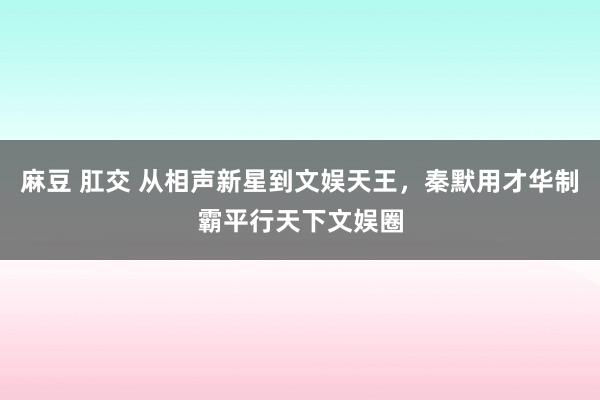 麻豆 肛交 从相声新星到文娱天王，秦默用才华制霸平行天下文娱圈