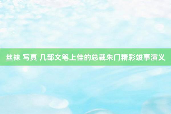 丝袜 写真 几部文笔上佳的总裁朱门精彩竣事演义