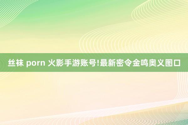 丝袜 porn 火影手游账号!最新密令金鸣奥义图口