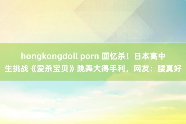 hongkongdoll porn 回忆杀！日本高中生挑战《爱杀宝贝》跳舞大得手利，网友：腰真好