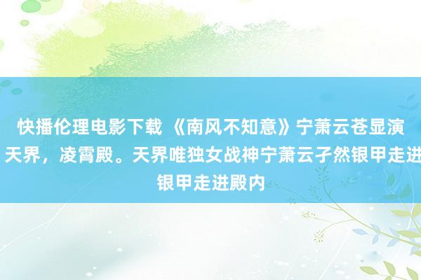 快播伦理电影下载 《南风不知意》宁萧云苍显演义： 天界，凌霄殿。天界唯独女战神宁萧云孑然银甲走进殿内