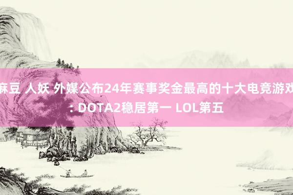 麻豆 人妖 外媒公布24年赛事奖金最高的十大电竞游戏: DOTA2稳居第一 LOL第五