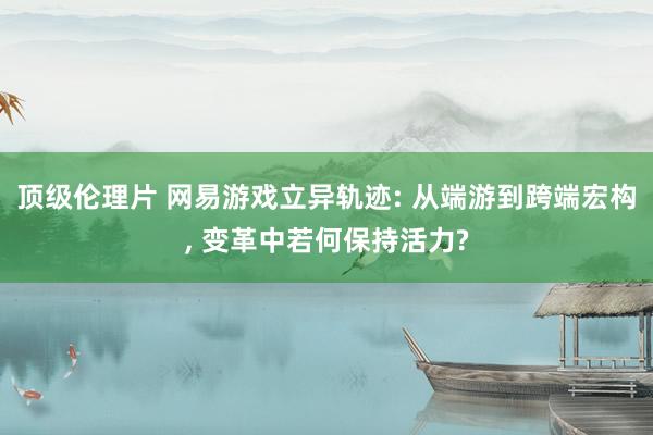 顶级伦理片 网易游戏立异轨迹: 从端游到跨端宏构， 变革中若何保持活力?