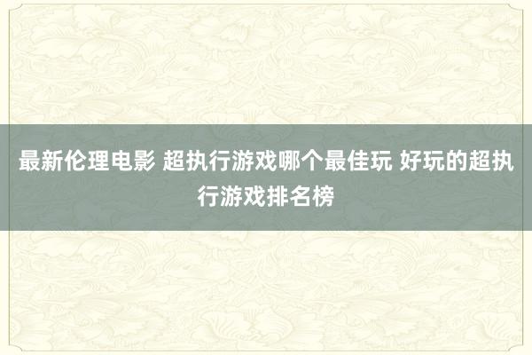 最新伦理电影 超执行游戏哪个最佳玩 好玩的超执行游戏排名榜