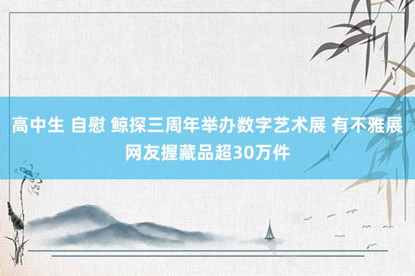 高中生 自慰 鲸探三周年举办数字艺术展 有不雅展网友握藏品超30万件