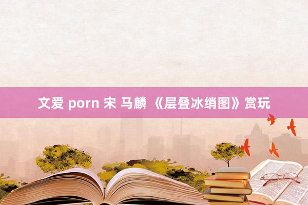 文爱 porn 宋 马麟 《层叠冰绡图》赏玩