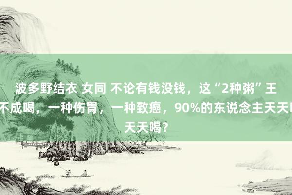 波多野结衣 女同 不论有钱没钱，这“2种粥”王人不成喝，一种伤胃，一种致癌，90%的东说念主天天喝？