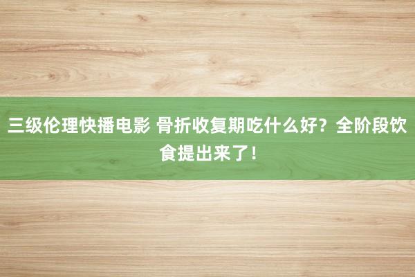 三级伦理快播电影 骨折收复期吃什么好？全阶段饮食提出来了！