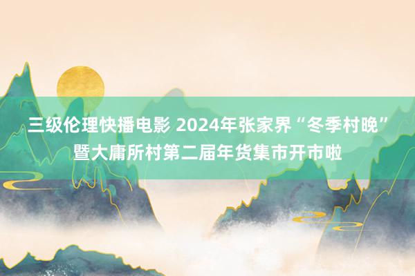 三级伦理快播电影 2024年张家界“冬季村晚”暨大庸所村第二届年货集市开市啦