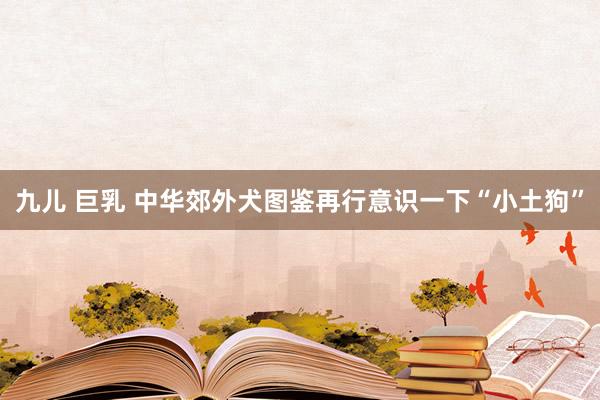 九儿 巨乳 中华郊外犬图鉴再行意识一下“小土狗”