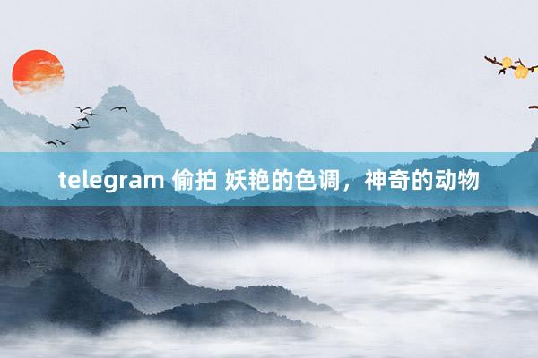 telegram 偷拍 妖艳的色调，神奇的动物