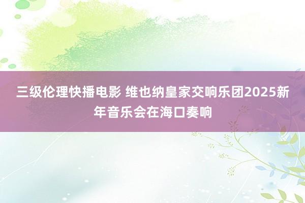 三级伦理快播电影 维也纳皇家交响乐团2025新年音乐会在海口奏响