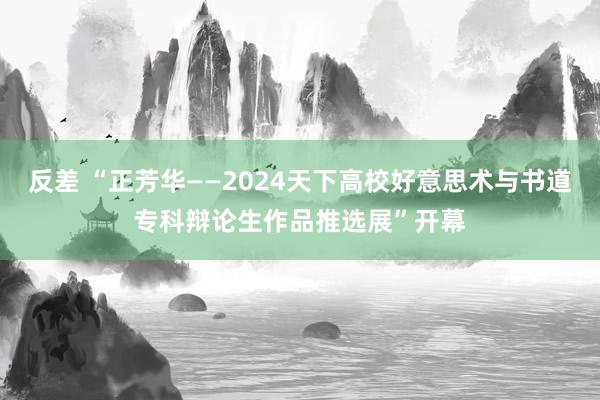 反差 “正芳华——2024天下高校好意思术与书道专科辩论生作品推选展”开幕