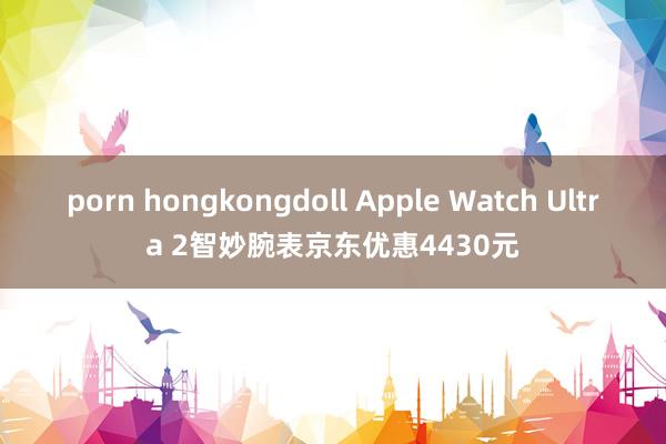 porn hongkongdoll Apple Watch Ultra 2智妙腕表京东优惠4430元