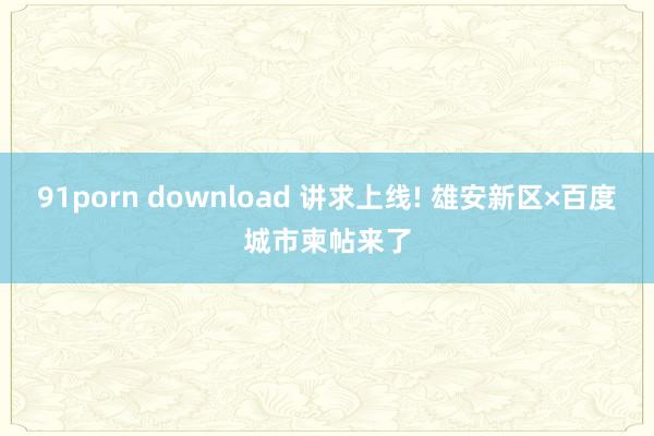 91porn download 讲求上线! 雄安新区×百度城市柬帖来了