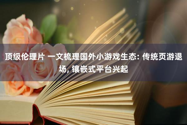 顶级伦理片 一文梳理国外小游戏生态: 传统页游退场， 镶嵌式平台兴起