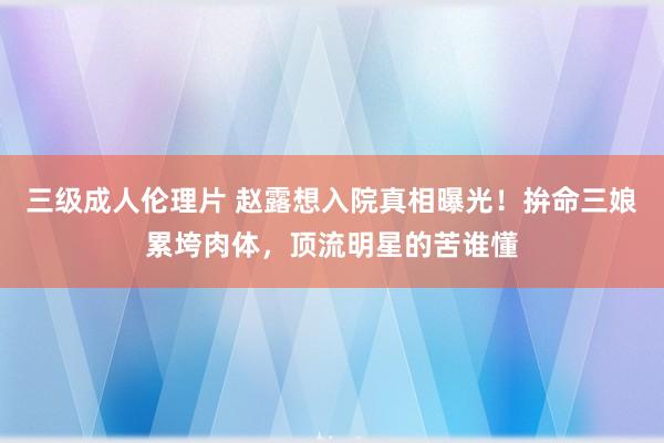 三级成人伦理片 赵露想入院真相曝光！拚命三娘累垮肉体，顶流明星的苦谁懂