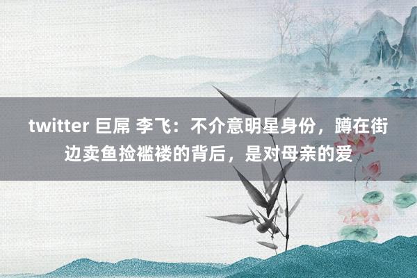 twitter 巨屌 李飞：不介意明星身份，蹲在街边卖鱼捡褴褛的背后，是对母亲的爱