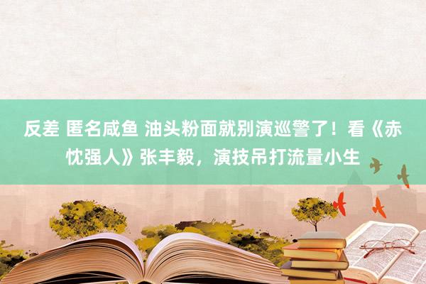 反差 匿名咸鱼 油头粉面就别演巡警了！看《赤忱强人》张丰毅，演技吊打流量小生