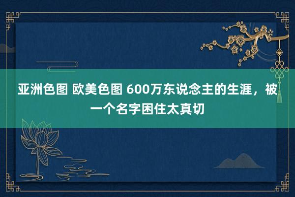 亚洲色图 欧美色图 600万东说念主的生涯，被一个名字困住太真切