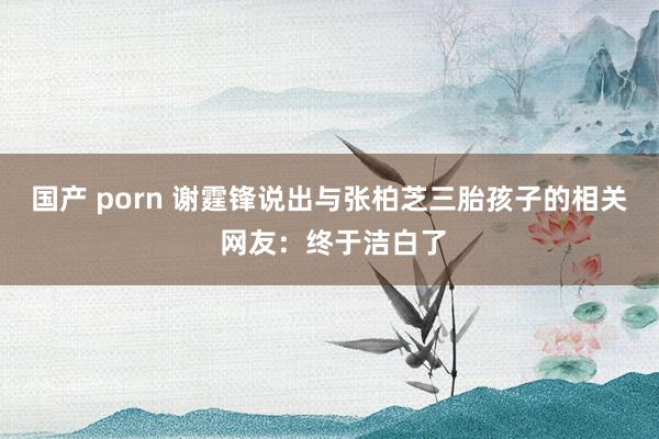 国产 porn 谢霆锋说出与张柏芝三胎孩子的相关 网友：终于洁白了