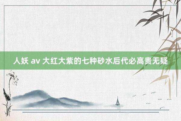 人妖 av 大红大紫的七种砂水后代必高贵无疑