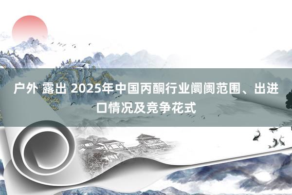 户外 露出 2025年中国丙酮行业阛阓范围、出进口情况及竞争花式