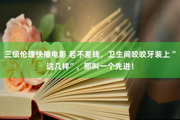 三级伦理快播电影 若不差钱，卫生间咬咬牙装上“这几样”，那叫一个先进！