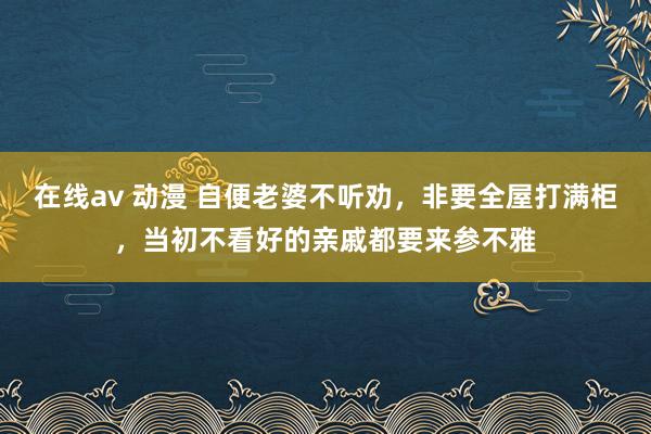 在线av 动漫 自便老婆不听劝，非要全屋打满柜，当初不看好的亲戚都要来参不雅