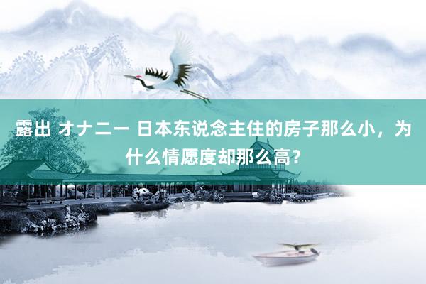 露出 オナニー 日本东说念主住的房子那么小，为什么情愿度却那么高？