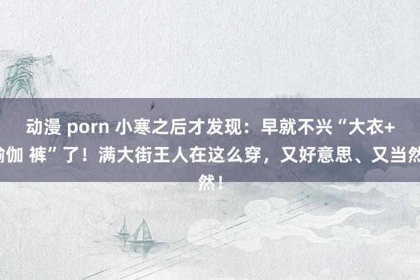 动漫 porn 小寒之后才发现：早就不兴“大衣+瑜伽 裤”了！满大街王人在这么穿，又好意思、又当然！