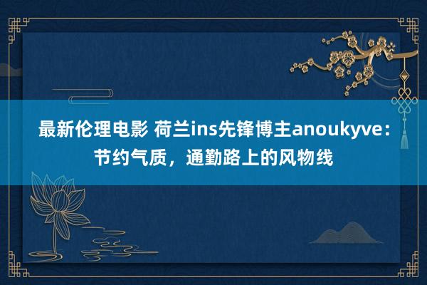 最新伦理电影 荷兰ins先锋博主anoukyve：节约气质，通勤路上的风物线